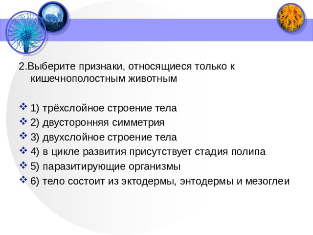 2.Выберите признаки, относящиеся только к кишечнополостным животным   1) трёхслойное строение тела 2) двусторонняя симметрия 3) двухслойное строение тела 4) в цикле развития присутствует стадия полипа 5) паразитирующие организмы 6) тело состоит из эктодермы, энтодермы и мезоглеи 