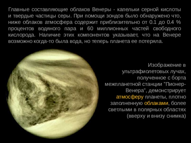 Главные составляющие облаков Венеры - капельки серной кислоты и твердые частицы серы. При помощи зондов было обнаружено что, ниже облаков атмосфера содержит приблизительно от 0.1 до 0.4 % процентов водяного пара и 60 миллионных частей свободного кислорода. Наличие этих компонентов указывает, что на Венере возможно когда-то была вода, но теперь планета ее потеряла. Изображение в ультрафиолетовых лучах, полученное с борта межпланетной станции 