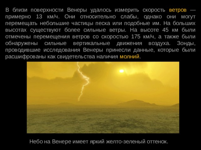 В близи поверхности Венеры удалось измерить скорость ветров — примерно 13 км/ч. Они относительно слабы, однако они могут перемещать небольшие частицы песка или подобные им. На больших высотах существуют более сильные ветры. На высоте 45 км были отмечены перемещения ветров со скоростью 175 км/ч, а также были обнаружены сильные вертикальные движения воздуха. Зонды, проводившие исследования Венеры принесли данные, которые были расшифрованы как свидетельства наличия молний . Небо на Венере имеет яркий желто-зеленый оттенок. 