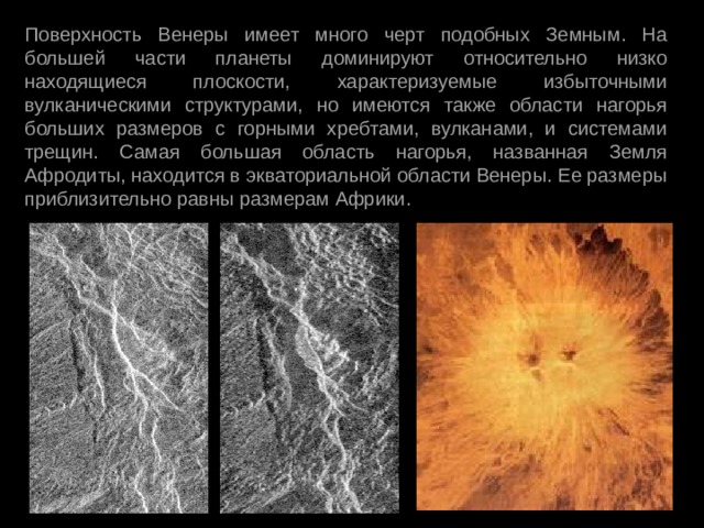Поверхность Венеры имеет много черт подобных Земным. На большей части планеты доминируют относительно низко находящиеся плоскости, характеризуемые избыточными вулканическими структурами, но имеются также области нагорья больших размеров с горными хребтами, вулканами, и системами трещин. Самая большая область нагорья, названная Земля Афродиты, находится в экваториальной области Венеры. Ее размеры приблизительно равны размерам Африки.  