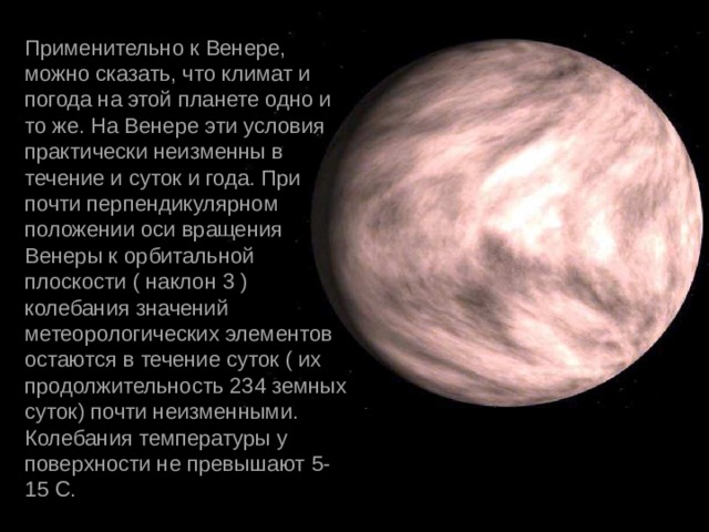 Применительно к Венере, можно сказать, что климат и погода на этой планете одно и то же. На Венере эти условия практически неизменны в течение и суток и года. При почти перпендикулярном положении оси вращения Венеры к орбитальной плоскости ( наклон 3 ) колебания значений метеорологических элементов остаются в течение суток ( их продолжительность 234 земных суток) почти неизменными. Колебания температуры у поверхности не превышают 5-15 С. 