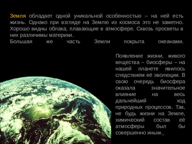 Земля обладает одной уникальной особенностью – на ней есть жизнь. Однако при взгляде на Землю из космоса это не заметно. Хорошо видны облака, плавающие в атмосфере. Сквозь просветы в них различимы материки. Большая же часть Земли покрыта океанами.   Появление жизни, живого вещества – биосферы – на нашей планете явилось следствием её эволюции. В свою очередь биосфера оказала значительное влияние на весь дальнейший ход природных процессов. Так, не будь жизни на Земле, химический состав её атмосферы был бы совершенно иным.  
