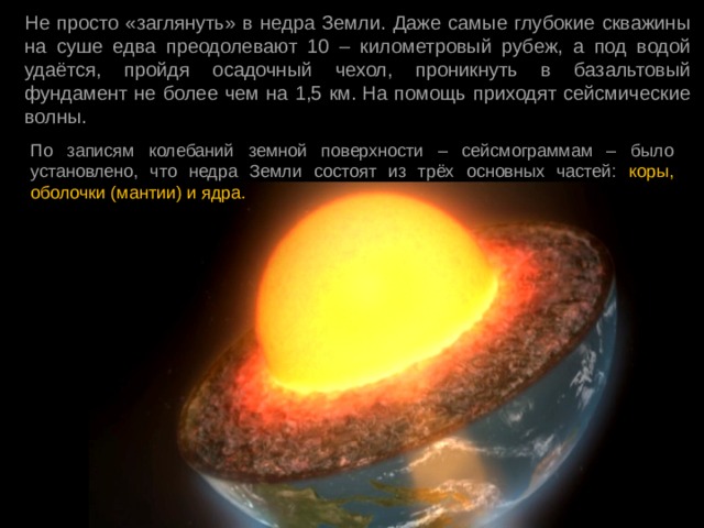 Не просто «заглянуть» в недра Земли. Даже самые глубокие скважины на суше едва преодолевают 10 – километровый рубеж, а под водой удаётся, пройдя осадочный чехол, проникнуть в базальтовый фундамент не более чем на 1,5 км. На помощь приходят сейсмические волны. По записям колебаний земной поверхности – сейсмограммам – было установлено, что недра Земли состоят из трёх основных частей: коры, оболочки (мантии) и ядра. 