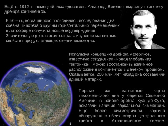 Ещё в 1912 г. немецкий исследователь Альфред Вегенер выдвинул гипотезу дрейфа континентов. В 50 – гг., когда широко проводились исследования дна океана, гипотеза о крупны горизонтальных перемещениях в литосфере получила новые подтверждение. Значительную роль в этом сыграло изучение магнитных свойств пород, слагающих океаническое дно. Используя концепцию дрейфа материков, известную сегодня как «новая глобальная тектоника», можно восстановить взаимное расположение континентов в далёком прошлом. Оказывается, 200 млн. лет назад она составляли единый материк. Первые же магнитные карты тихоокеанского дна у берегов Северной Америки, в районе хребта Хуан-де-Фука, показали наличие зеркальной симметрии. Ещё более симметричная картина обнаружена с обеих сторон центрального хребта в Атлантическом океане.   