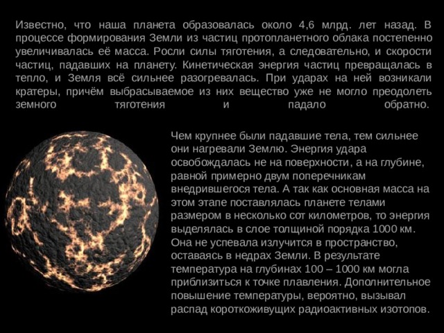 Известно, что наша планета образовалась около 4,6 млрд. лет назад. В процессе формирования Земли из частиц протопланетного облака постепенно увеличивалась её масса. Росли силы тяготения, а следовательно, и скорости частиц, падавших на планету. Кинетическая энергия частиц превращалась в тепло, и Земля всё сильнее разогревалась. При ударах на ней возникали кратеры, причём выбрасываемое из них вещество уже не могло преодолеть земного тяготения и падало обратно.    Чем крупнее были падавшие тела, тем сильнее они нагревали Землю. Энергия удара освобождалась не на поверхности, а на глубине, равной примерно двум поперечникам внедрившегося тела. А так как основная масса на этом этапе поставлялась планете телами размером в несколько сот километров, то энергия выделялась в слое толщиной порядка 1000 км. Она не успевала излучится в пространство, оставаясь в недрах Земли. В результате температура на глубинах 100 – 1000 км могла приблизиться к точке плавления. Дополнительное повышение температуры, вероятно, вызывал распад короткоживущих радиоактивных изотопов. 