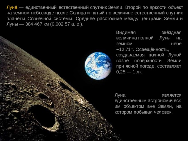 Луна́  — единственный естественный спутник Земли. Второй по яркости  объект на земном небосводе после Солнца и пятый по величине естественный спутник планеты Солнечной системы. Среднее расстояние между центрами Земли и Луны — 384 467 км (0,002 57 а. е.). Видимая звёздная величина полной Луны на земном небе −12,71 m . Освещённость, создаваемая полной Луной возле поверхности Земли при ясной погоде, составляет 0,25 — 1 лк. Луна является единственным астрономическим объектом вне Земли, на котором побывал человек. 