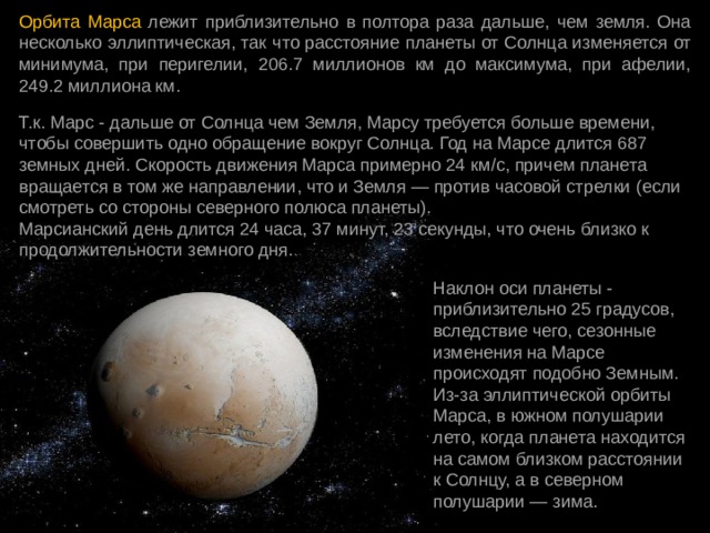 Орбита Марса лежит приблизительно в полтора раза дальше, чем земля. Она несколько эллиптическая, так что расстояние планеты от Солнца изменяется от минимума, при перигелии, 206.7 миллионов км до максимума, при афелии, 249.2 миллиона км. Т.к. Марс - дальше от Солнца чем Земля, Марсу требуется больше времени, чтобы совершить одно обращение вокруг Солнца. Год на Марсе длится 687 земных дней. Скорость движения Марса примерно 24 км/с, причем планета вращается в том же направлении, что и Земля — против часовой стрелки (если смотреть со стороны северного полюса планеты).  Марсианский день длится 24 часа, 37 минут, 23 секунды, что очень близко к продолжительности земного дня. Наклон оси планеты - приблизительно 25 градусов, вследствие чего, сезонные изменения на Марсе происходят подобно Земным. Из-за эллиптической орбиты Марса, в южном полушарии лето, когда планета находится на самом близком расстоянии к Солнцу, а в северном полушарии — зима. 