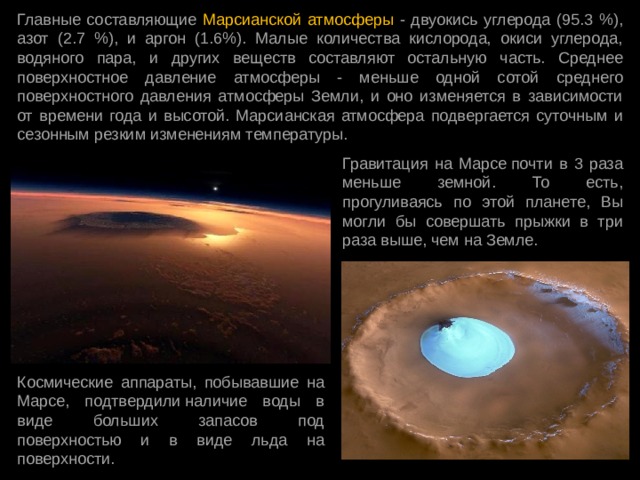 Главные составляющие Марсианской атмосферы - двуокись углерода (95.3 %), азот (2.7 %), и аргон (1.6%). Малые количества кислорода, окиси углерода, водяного пара, и других веществ составляют остальную часть. Среднее поверхностное давление атмосферы - меньше одной сотой среднего поверхностного давления атмосферы Земли, и оно изменяется в зависимости от времени года и высотой. Марсианская атмосфера подвергается суточным и сезонным резким изменениям температуры.  Гравитация на Марсе почти в 3 раза меньше земной. То есть, прогуливаясь по этой планете, Вы могли бы совершать прыжки в три раза выше, чем на Земле. Космические аппараты, побывавшие на Марсе, подтвердили наличие воды в виде больших запасов под поверхностью и в виде льда на поверхности. 