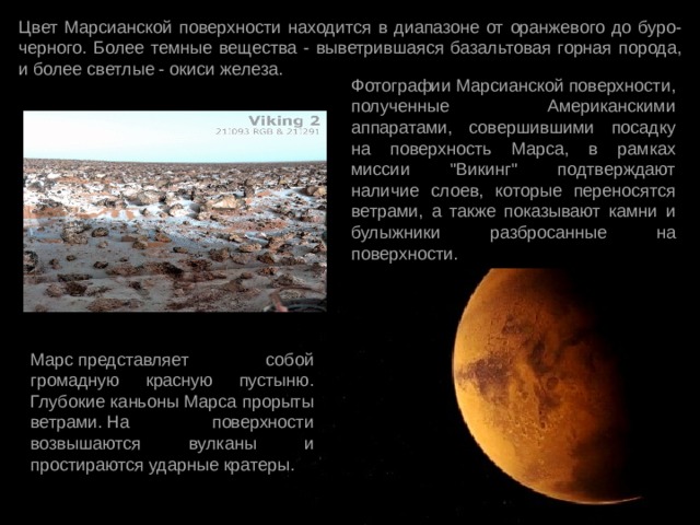 Цвет Марсианской поверхности находится в диапазоне от оранжевого до буро-черного. Более темные вещества - выветрившаяся базальтовая горная порода, и более светлые - окиси железа. Фотографии Марсианской поверхности, полученные Американскими аппаратами, совершившими посадку на поверхность Марса, в рамках миссии 