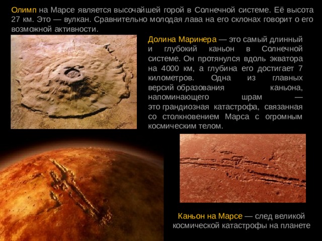 Олимп  на Марсе является высочайшей горой в Солнечной системе. Её высота 27 км. Это — вулкан. Сравнительно молодая лава на его склонах говорит о его возможной активности. Долина Маринера — это самый длинный и глубокий каньон в Солнечной системе. Он протянулся вдоль экватора на 4000 км, а глубина его достигает 7 километров. Одна из главных версий образования каньона, напоминающего шрам — это грандиозная катастрофа, связанная со столкновением Марса с огромным космическим телом.  Каньон на Марсе — след великой космической катастрофы на планете 