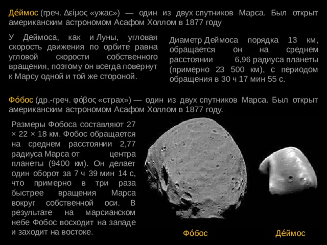 Де́ймос  (греч. Δείμος «ужас») — один из двух спутников Марса. Был открыт американским астрономом Асафом Холлом в 1877 году У Деймоса, как и Луны, угловая скорость движения по орбите равна угловой скорости собственного вращения, поэтому он всегда повернут к Марсу одной и той же стороной. Диаметр Деймоса порядка 13 км, обращается он на среднем расстоянии 6,96 радиуса планеты (примерно 23 500 км), с периодом обращения в 30 ч 17 мин 55 с. Фо́бос  (др.-греч. φόβος «страх») — один из двух спутников Марса. Был открыт американским астрономом Асафом Холлом в 1877 году. Размеры Фобоса составляют 27 × 22 × 18 км. Фобос обращается на среднем расстоянии 2,77 радиуса Марса от центра планеты (9400 км). Он делает один оборот за 7 ч 39 мин 14 с, что примерно в три раза быстрее вращения Марса вокруг собственной оси. В результате на марсианском небе Фобос восходит на западе и заходит на востоке. Фо́бос Де́ймос 