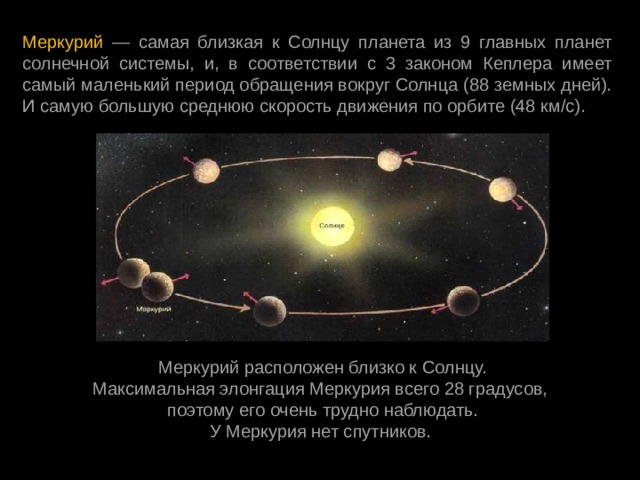 Меркурий — самая близкая к Солнцу планета из 9 главных планет солнечной системы, и, в соответствии с 3 законом Кеплера имеет самый маленький период обращения вокруг Солнца (88 земных дней). И самую большую среднюю скорость движения по орбите (48 км/с).  Меркурий расположен близко к Солнцу. Максимальная элонгация Меркурия всего 28 градусов, поэтому его очень трудно наблюдать. У Меркурия нет спутников.   