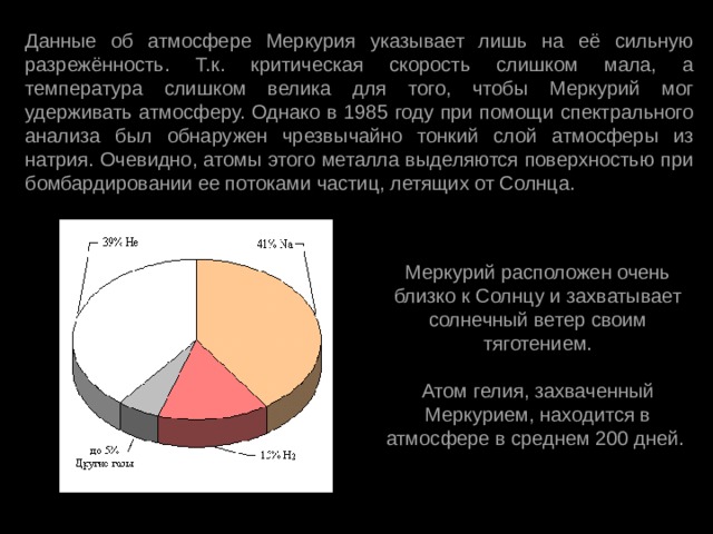 Данные об атмосфере Меркурия указывает лишь на её сильную разрежённость. Т.к. критическая скорость слишком мала, а температура слишком велика для того, чтобы Меркурий мог удерживать атмосферу. Однако в 1985 году при помощи спектрального анализа был обнаружен чрезвычайно тонкий слой атмосферы из натрия. Очевидно, атомы этого металла выделяются поверхностью при бомбардировании ее потоками частиц, летящих от Солнца. Меркурий расположен очень близко к Солнцу и захватывает солнечный ветер своим тяготением. Атом гелия, захваченный Меркурием, находится в атмосфере в среднем 200 дней. 
