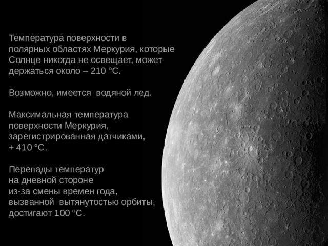 Температура поверхности в  полярных областях Меркурия, которые Солнце никогда не освещает, может  держаться около – 210 °С. Возможно, имеется  водяной лед. Максимальная температура  поверхности Меркурия, зарегистрированная датчиками, + 410 °С. Перепады температур  на дневной стороне  из-за смены времен года, вызванной  вытянутостью орбиты,   достигают 100 °С. 