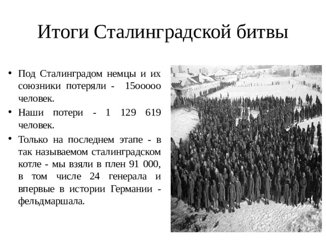 Итоги Сталинградской битвы Под Сталинградом немцы и их союзники потеряли - 15ооооо человек. Наши потери - 1 129 619 человек. Только на последнем этапе - в так называемом сталинградском котле - мы взяли в плен 91 000, в том числе 24 генерала и впервые в истории Германии - фельдмаршала. 