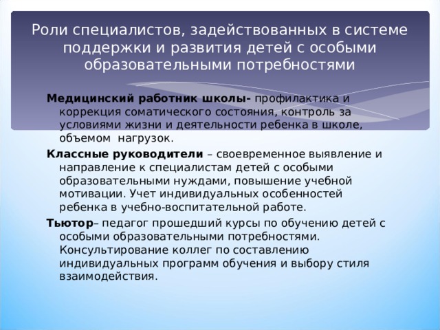 Роли специалистов, задействованных в системе поддержки и развития детей с особыми образовательными потребностями Медицинский работник школы- профилактика и коррекция соматического состояния, контроль за условиями жизни и деятельности ребенка в школе, объемом нагрузок. Классные руководители – своевременное выявление и направление к специалистам детей с особыми образовательными нуждами, повышение учебной мотивации. Учет индивидуальных особенностей ребенка в учебно-воспитательной работе. Тьютор – педагог прошедший курсы по обучению детей с особыми образовательными потребностями. Консультирование коллег по составлению индивидуальных программ обучения и выбору стиля взаимодействия. 