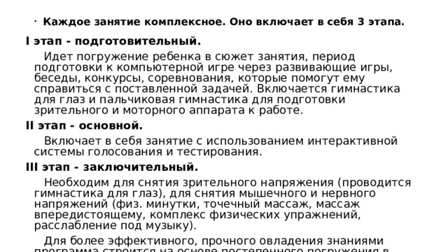 Каждое занятие комплексное. Оно включает в себя 3 этапа. I этап - подготовительный.  Идет погружение ребенка в сюжет занятия, период подготовки к компьютерной игре через развивающие игры, беседы, конкурсы, соревнования, которые помогут ему справиться с поставленной задачей. Включается гимнастика для глаз и пальчиковая гимнастика для подготовки зрительного и моторного аппарата к работе. II этап - основной.  Включает в себя занятие с использованием интерактивной системы голосования и тестирования. III этап - заключительный.  Необходим для снятия зрительного напряжения (проводится гимнастика для глаз), для снятия мышечного и нервного напряжений (физ. минутки, точечный массаж, массаж впередистоящему, комплекс физических упражнений, расслабление под музыку).  Для более эффективного, прочного овладения знаниями программа строится на основе постепенного погружения в обучающие блоки, обеспечивающие решение основных групп задач. 