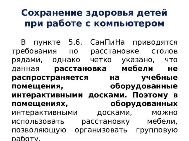 Сохранение здоровья детей при работе с компьютером В пункте 5.6. СанПиНа приводятся требования по расстановке столов рядами, однако четко указано, что данная расстановка мебели не распространяется на учебные помещения, оборудованные интерактивными досками. Поэтому в помещениях, оборудованных интерактивными досками, можно использовать расстановку мебели, позволяющую организовать групповую работу. 