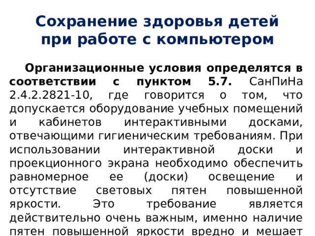 Сохранение здоровья детей при работе с компьютером Организационные условия определятся в соответствии с пунктом 5.7. СанПиНа 2.4.2.2821-10, где говорится о том, что допускается оборудование учебных помещений и кабинетов интерактивными досками, отвечающими гигиеническим требованиям. При использовании интерактивной доски и проекционного экрана необходимо обеспечить равномерное ее (доски) освещение и отсутствие световых пятен повышенной яркости. Это требование является действительно очень важным, именно наличие пятен повышенной яркости вредно и мешает восприятию информации с экрана или доски. 