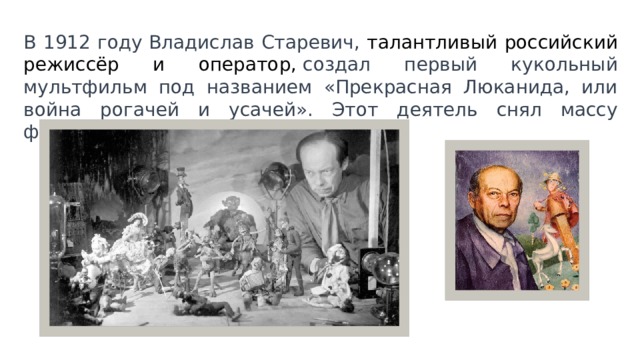 В 1912 году Владислав Старевич, талантливый российский режиссёр и оператор,  создал первый кукольный мультфильм под названием «Прекрасная Люканида, или война рогачей и усачей». Этот деятель снял массу фильмов, посвященных насекомым. 