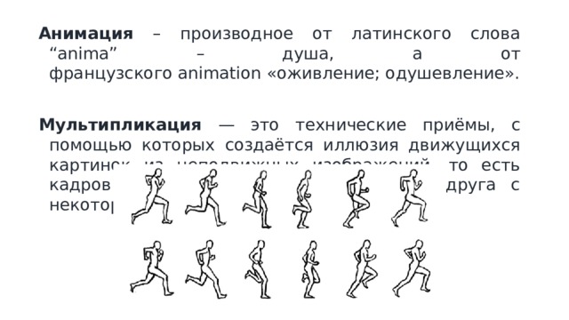 Анимация – производное от латинского слова “anima” – душа, а от французского animation «оживление; одушевление». Мультипликация — это технические приёмы, с помощью которых создаётся иллюзия движущихся картинок из неподвижных изображений, то есть кадров или рисунков, сменяющих друг друга с некоторой частотой. 