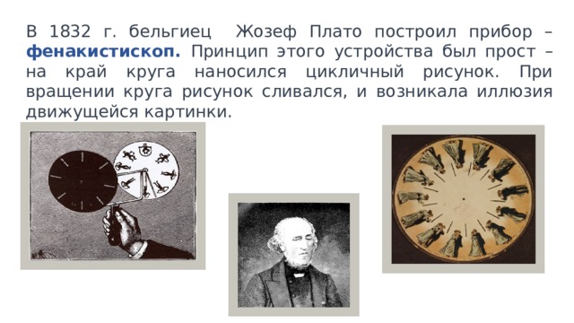 В 1832 г. бельгиец Жозеф Плато построил прибор – фенакистископ.  Принцип этого устройства был прост – на край круга наносился цикличный рисунок. При вращении круга рисунок сливался, и возникала иллюзия движущейся картинки. 