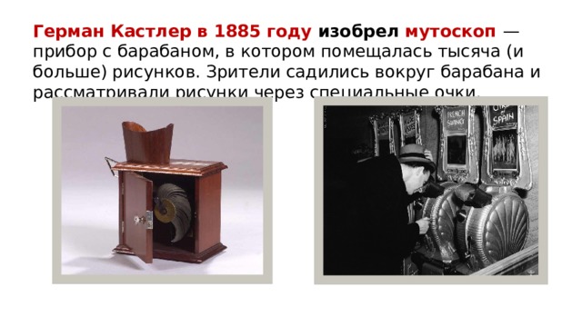 Герман Кастлер в 1885 году изобрел мутоскоп  — прибор с барабаном, в котором помещалась тысяча (и больше) рисунков. Зрители садились вокруг барабана и рассматривали рисунки через специальные очки.   