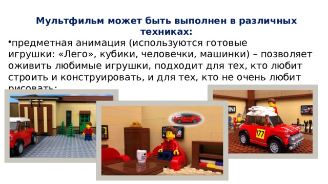 Мультфильм может быть выполнен в различных техниках:   предметная анимация (используются готовые игрушки: «Лего», кубики, человечки, машинки) – позволяет оживить любимые игрушки, подходит для тех, кто любит строить и конструировать, и для тех, кто не очень любит рисовать; 
