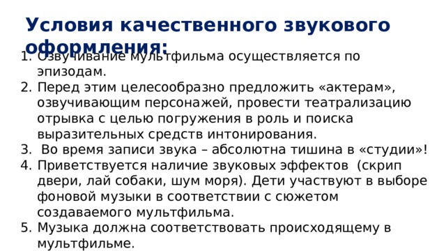 Условия качественного звукового оформления: Озвучивание мультфильма осуществляется по эпизодам. Перед этим целесообразно предложить «актерам», озвучивающим персонажей, провести театрализацию отрывка с целью погружения в роль и поиска выразительных средств интонирования.  Во время записи звука – абсолютна тишина в «студии»! Приветствуется наличие звуковых эффектов (скрип двери, лай собаки, шум моря). Дети участвуют в выборе фоновой музыки в соответствии с сюжетом создаваемого мультфильма. Музыка должна соответствовать происходящему в мультфильме. Во время озвучивания актеры погружались в роль, могут надевать маски своих персонажей . 