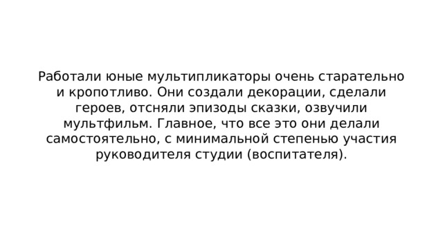 Работали юные мультипликаторы очень старательно и кропотливо. Они создали декорации, сделали героев, отсняли эпизоды сказки, озвучили мультфильм. Главное, что все это они делали самостоятельно, с минимальной степенью участия руководителя студии (воспитателя). 