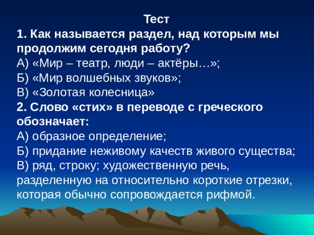 Тест 1. Как называется раздел, над которым мы продолжим сегодня работу? А) «Мир – театр, люди – актёры…»; Б) «Мир волшебных звуков»; В) «Золотая колесница» 2. Слово «стих» в переводе с греческого обозначает: А) образное определение; Б) придание неживому качеств живого существа; В) ряд, строку; художественную речь, разделенную на относительно короткие отрезки, которая обычно сопровождается рифмой. 