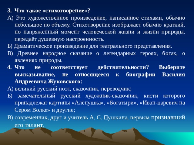 Что такое «стихотворение»? А) Это художественное произведение, написанное стихами, обычно небольшое по объему. Стихотворение изображает обычно краткий, но напряжённый момент человеческой жизни и жизни природы, передаёт душевную настроенность. Б) Драматическое произведение для театрального представления. В) Древнее народное сказание о легендарных героях, богах, о явлениях природы. Что не соответствует действительности? Выберите высказывание, не относящееся к биографии Василия Андреевича Жуковского: А) великий русский поэт, сказочник, переводчик; Б) замечательный русский художник-сказочник, кисти которого принадлежат картины «Алёнушка», «Богатыри», «Иван-царевич на Сером Волке» и другие; В) современник, друг и учитель А. С. Пушкина, первым признавший его талант. 