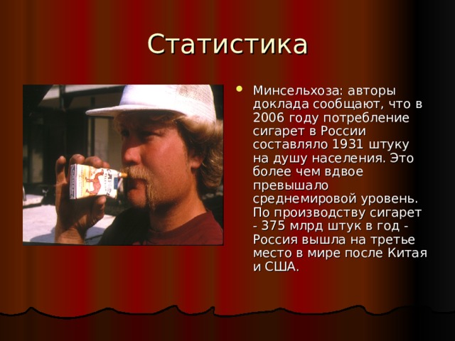 Статистика Минсельхоза: авторы доклада сообщают, что в 2006 году потребление сигарет в России составляло 1931 штуку на душу населения. Это более чем вдвое превышало среднемировой уровень. По производству сигарет - 375 млрд штук в год - Россия вышла на третье место в мире после Китая и США.    
