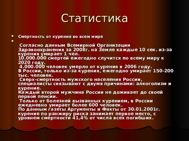 Статистика Смертность от курения во всем мире   Согласно данным Всемирной Организации Здравоохранения за 200 8г. на Земле каждые 10 сек. из-за курения умирает 1 чел.  10.000.000 смертей ежегодно случится по всему миру к 2020 году.  4.000.000 человек умерло от курения в 200 6 году.  В России, только из-за курения, ежегодно умирает 150-200 тыс. человек.  Сверх-смертность мужского населения России, специалисты связывают с двумя причинами: алкоголизм и курение.  Каждый второй мужчина России не доживает до своей первой пенсии.  Только от болезней вызванных курением, в России ежедневно умирает более 600 человек.  По данным газеты Аргументы и Факты от 30.01.2001г. курение по ранжиру риска занимает первое место, с уровнем смертности 41,4% от числа всех погибших.    