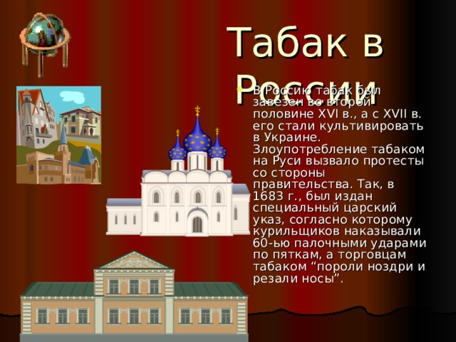 Табак в России В Россию табак был завезен во второй половине XVI в., а с XVII в. его стали культивировать в Украине. Злоупотребление табаком на Руси вызвало протесты со стороны правительства. Так, в 1683 г., был издан специальный царский указ, согласно которому курильщиков наказывали 60-ью палочными ударами по пяткам, а торговцам табаком “пороли ноздри и резали носы”. 