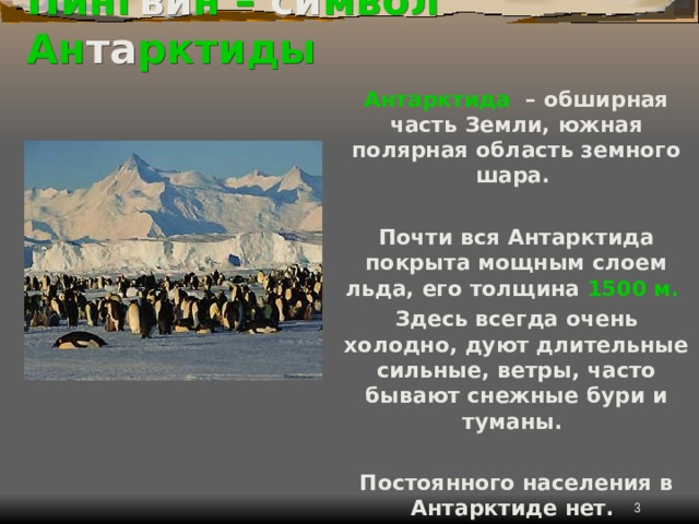 Пинг ви н  – си мвол Ан та рктиды Антарктида – обширная часть Земли, южная полярная область земного шара.  Почти вся Антарктида покрыта мощным слоем льда, его толщина 1500 м.  Здесь всегда очень холодно, дуют длительные сильные, ветры, часто бывают снежные бури и туманы.  Постоянного населения в Антарктиде нет.  