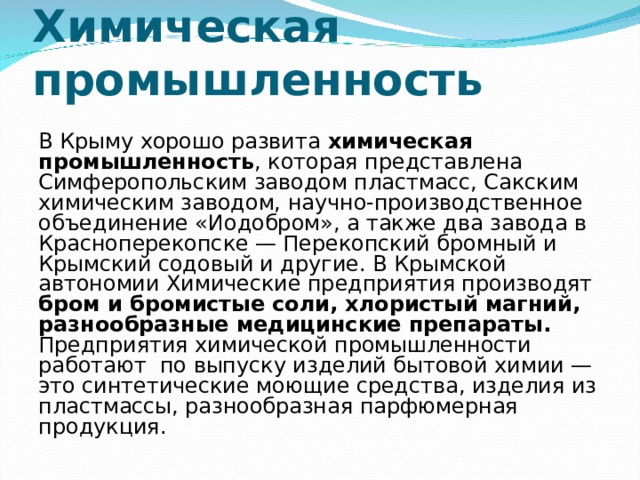 Химическая промышленность В Крыму хорошо развита химическая промышленность , которая представлена Симферопольским заводом пластмасс, Сакским химическим заводом, научно-производственное объединение «Иодобром», а также два завода в Красноперекопске — Перекопский бромный и Крымский содовый и другие. В Крымской автономии Химические предприятия производят бром и бромистые соли, хлористый магний, разнообразные медицинские препараты. Предприятия химической промышленности работают  по выпуску изделий бытовой химии — это синтетические моющие средства, изделия из пластмассы, разнообразная парфюмерная продукция. 