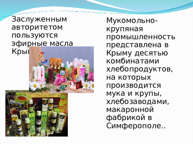 Заслуженным авторитетом пользуются эфирные масла Крыма. Мукомольно-крупяная промышленность представлена в Крыму десятью комбинатами хлебопродуктов, на которых производится мука и крупы, хлебозаводами, макаронной фабрикой в Симферополе.. 