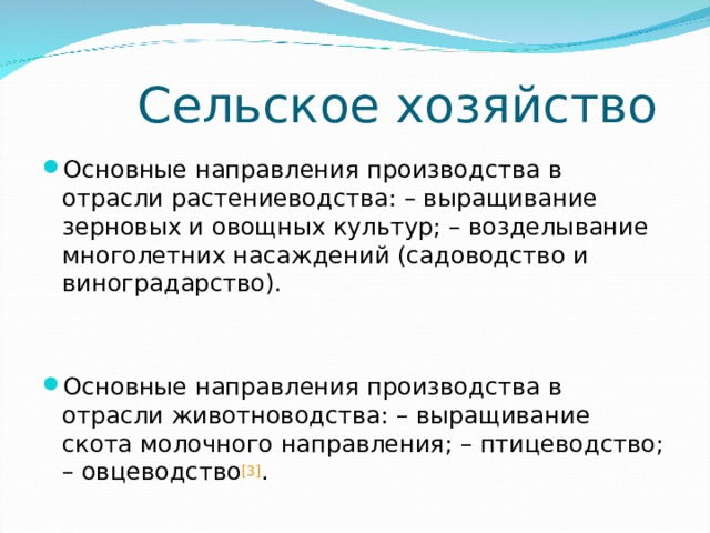 Сельское хозяйство Основные направления производства в отрасли растениеводства: – выращивание зерновых и овощных культур; – возделывание многолетних насаждений (садоводство и виноградарство).   Основные направления производства в отрасли животноводства: – выращивание скота молочного направления; – птицеводство; – овцеводство [3] .  