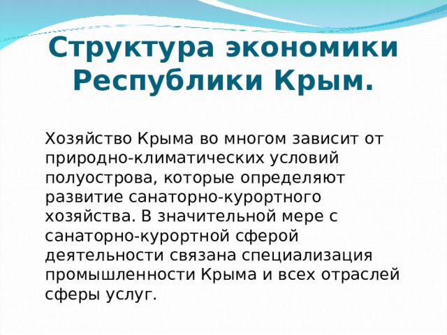  Структура экономики Республики Крым.   Хозяйство Крыма во многом зависит от природно-климатических условий полуострова, которые определяют развитие санаторно-курортного хозяйства. В значительной мере с санаторно-курортной сферой деятельности связана специализация промышленности Крыма и всех отраслей сферы услуг. 