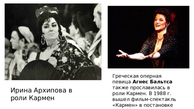 Греческая оперная певица Агнес Бальтса также прославилась в роли Кармен. В 1988 г. вышел фильм-спектакль «Кармен» в постановке Пола Миллза, где она исполнила главную роль. Ирина Архипова в роли Кармен 