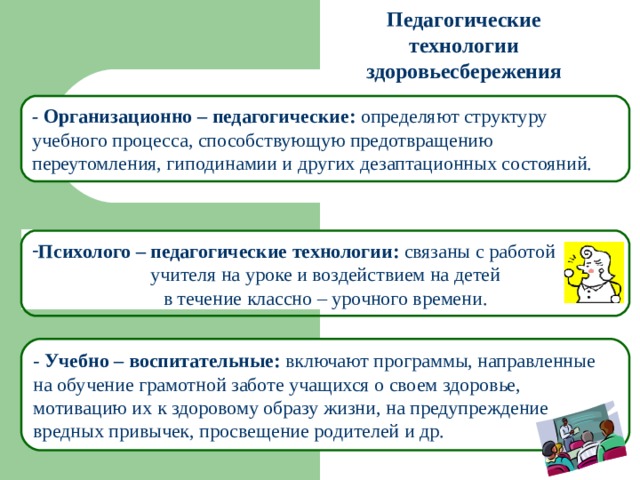 Педагогические технологии здоровьесбережения - Организационно – педагогические: определяют структуру учебного процесса, способствующую предотвращению переутомления, гиподинамии и других дезаптационных состояний. Психолого – педагогические технологии: связаны с работой  учителя на уроке и воздействием на детей в течение классно – урочного времени. - Учебно – воспитательные: включают программы, направленные на обучение грамотной заботе учащихся о своем здоровье, мотивацию их к здоровому образу жизни, на предупреждение вредных привычек, просвещение родителей и др. 