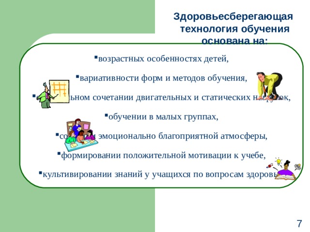 Здоровьесберегающая  технология обучения основана на: возрастных особенностях детей, вариативности форм и методов обучения, оптимальном сочетании двигательных и статических нагрузок, обучении в малых группах, создании эмоционально благоприятной атмосферы, формировании положительной мотивации к учебе, культивировании знаний у учащихся по вопросам здоровья. 7 