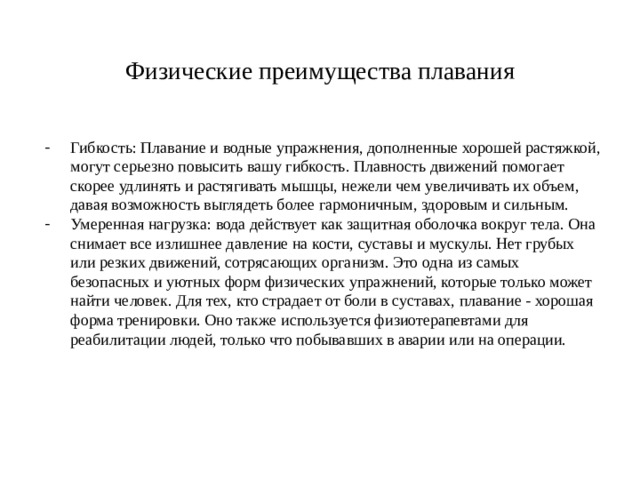 Физические преимущества плавания Гибкость: Плавание и водные упражнения, дополненные хорошей растяжкой, могут серьезно повысить вашу гибкость. Плавность движений помогает скорее удлинять и растягивать мышцы, нежели чем увеличивать их объем, давая возможность выглядеть более гармоничным, здоровым и сильным. Умеренная нагрузка: вода действует как защитная оболочка вокруг тела. Она снимает все излишнее давление на кости, суставы и мускулы. Нет грубых или резких движений, сотрясающих организм. Это одна из самых безопасных и уютных форм физических упражнений, которые только может найти человек. Для тех, кто страдает от боли в суставах, плавание - хорошая форма тренировки. Оно также используется физиотерапевтами для реабилитации людей, только что побывавших в аварии или на операции. 