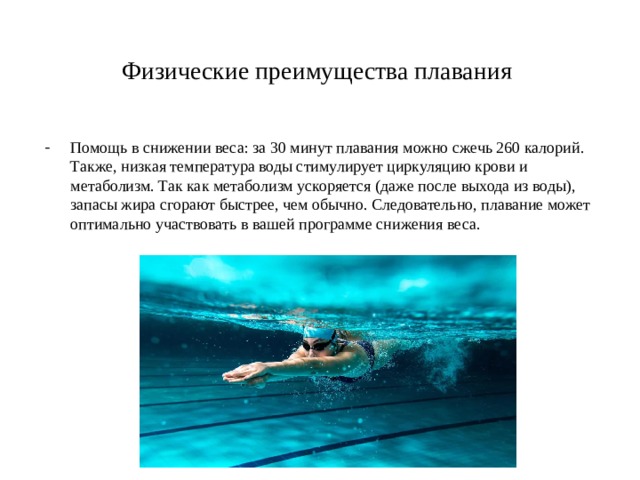 Физические преимущества плавания Помощь в снижении веса: за 30 минут плавания можно сжечь 260 калорий. Также, низкая температура воды стимулирует циркуляцию крови и метаболизм. Так как метаболизм ускоряется (даже после выхода из воды), запасы жира сгорают быстрее, чем обычно. Следовательно, плавание может оптимально участвовать в вашей программе снижения веса. 