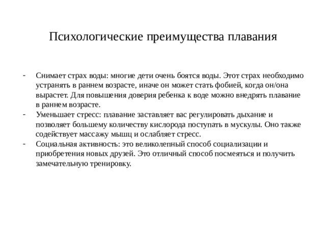 Психологические преимущества плавания Снимает страх воды: многие дети очень боятся воды. Этот страх необходимо устранять в раннем возрасте, иначе он может стать фобией, когда он/она вырастет. Для повышения доверия ребенка к воде можно внедрять плавание в раннем возрасте. Уменьшает стресс: плавание заставляет вас регулировать дыхание и позволяет большему количеству кислорода поступать в мускулы. Оно также содействует массажу мышц и ослабляет стресс. Социальная активность: это великолепный способ социализации и приобретения новых друзей. Это отличный способ посмеяться и получить замечательную тренировку. 