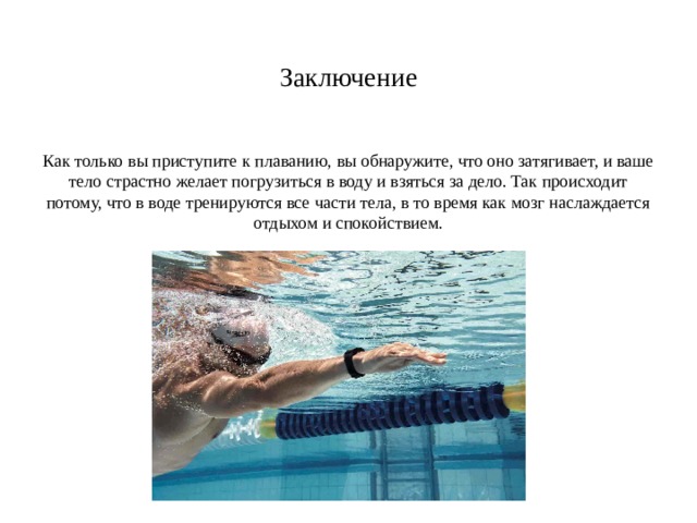Заключение Как только вы приступите к плаванию, вы обнаружите, что оно затягивает, и ваше тело страстно желает погрузиться в воду и взяться за дело. Так происходит потому, что в воде тренируются все части тела, в то время как мозг наслаждается отдыхом и спокойствием. 