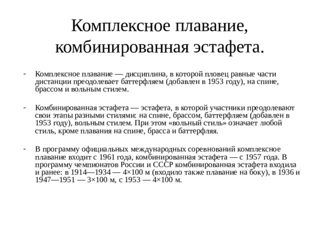 Комплексное плавание, комбинированная эстафета. Комплексное плавание — дисциплина, в которой пловец равные части дистанции преодолевает баттерфляем (добавлен в 1953 году), на спине, брассом и вольным стилем. Комбинированная эстафета — эстафета, в которой участники преодолевают свои этапы разными стилями: на спине, брассом, баттерфляем (добавлен в 1953 году), вольным стилем. При этом «вольный стиль» означает любой стиль, кроме плавания на спине, брасса и баттерфляя. В программу официальных международных соревнований комплексное плавание входит с 1961 года, комбинированная эстафета — с 1957 года. В программу чемпионатов России и СССР комбинированная эстафета входила и ранее: в 1914—1934 — 4×100 м (входило также плавание на боку), в 1936 и 1947—1951 — 3×100 м, с 1953 — 4×100 м. 