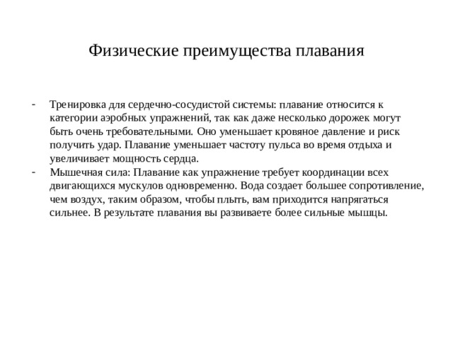 Физические преимущества плавания Тренировка для сердечно-сосудистой системы: плавание относится к категории аэробных упражнений, так как даже несколько дорожек могут быть очень требовательными. Оно уменьшает кровяное давление и риск получить удар. Плавание уменьшает частоту пульса во время отдыха и увеличивает мощность сердца. Мышечная сила: Плавание как упражнение требует координации всех двигающихся мускулов одновременно. Вода создает большее сопротивление, чем воздух, таким образом, чтобы плыть, вам приходится напрягаться сильнее. В результате плавания вы развиваете более сильные мышцы. 