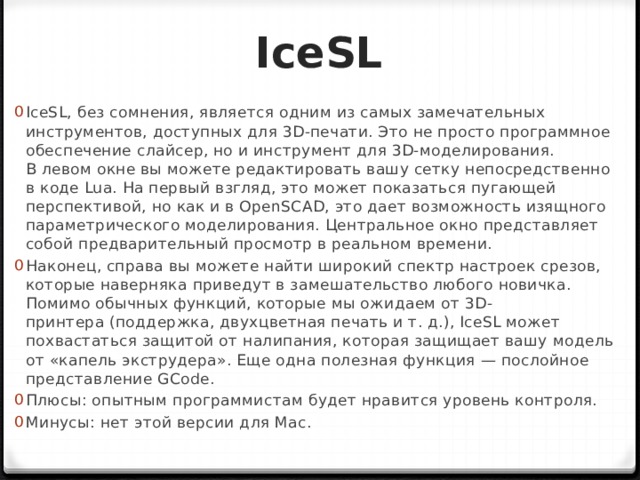 IceSL IceSL, без сомнения, является одним из самых замечательных инструментов, доступных для 3D-печати. Это не просто программное обеспечение слайсер, но и инструмент для 3D-моделирования. В левом окне вы можете редактировать вашу сетку непосредственно в коде Lua. На первый взгляд, это может показаться пугающей перспективой, но как и в OpenSCAD, это дает возможность изящного параметрического моделирования. Центральное окно представляет собой предварительный просмотр в реальном времени. Наконец, справа вы можете найти широкий спектр настроек срезов, которые наверняка приведут в замешательство любого новичка. Помимо обычных функций, которые мы ожидаем от 3D-принтера (поддержка, двухцветная печать и т. д.), IceSL может похвастаться защитой от налипания, которая защищает вашу модель от «капель экструдера». Еще одна полезная функция — послойное представление GCode. Плюсы: опытным программистам будет нравится уровень контроля. Минусы: нет этой версии для Mac. 